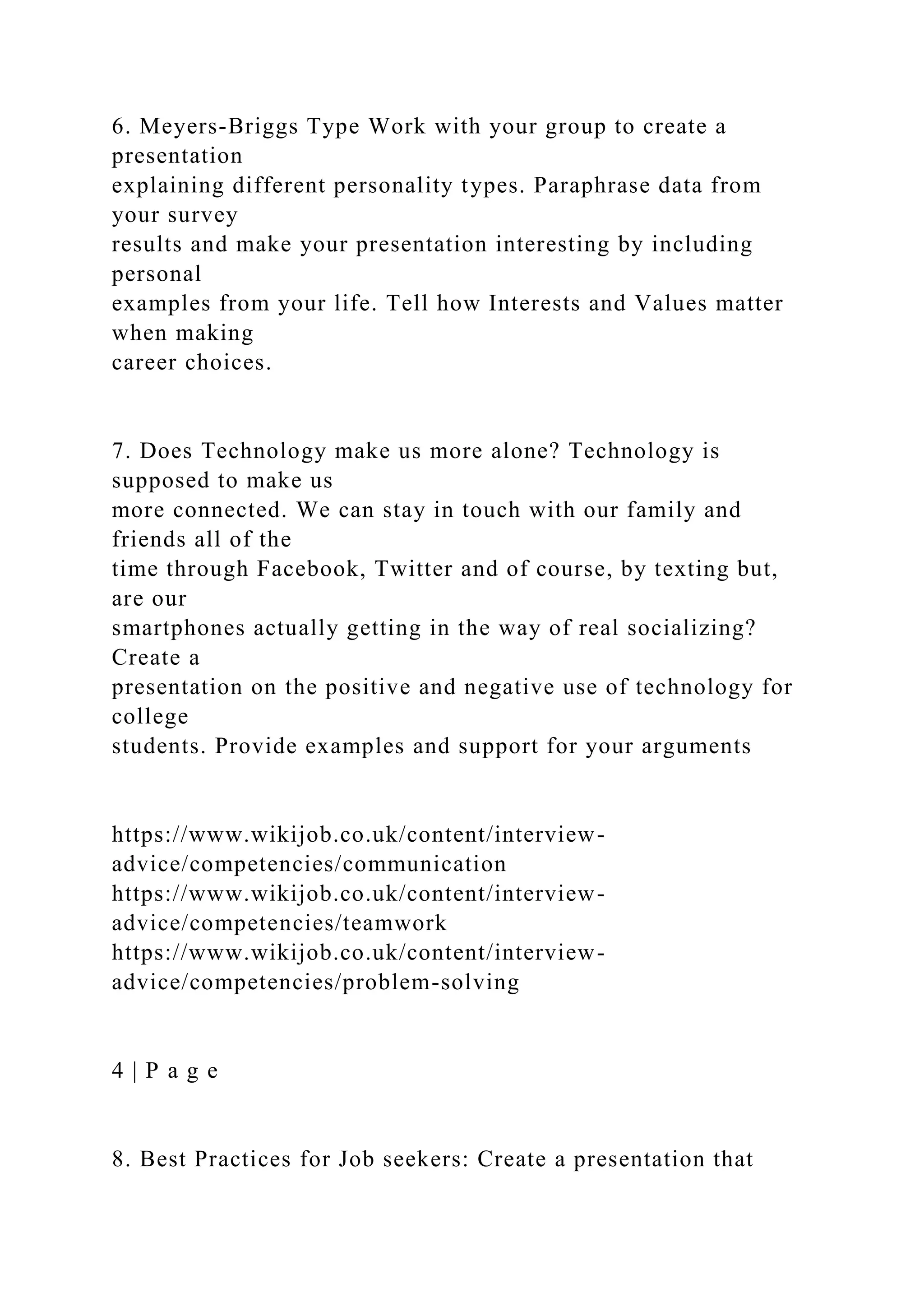 6. Meyers-Briggs Type Work with your group to create a
presentation
explaining different personality types. Paraphrase data from
your survey
results and make your presentation interesting by including
personal
examples from your life. Tell how Interests and Values matter
when making
career choices.
7. Does Technology make us more alone? Technology is
supposed to make us
more connected. We can stay in touch with our family and
friends all of the
time through Facebook, Twitter and of course, by texting but,
are our
smartphones actually getting in the way of real socializing?
Create a
presentation on the positive and negative use of technology for
college
students. Provide examples and support for your arguments
https://www.wikijob.co.uk/content/interview-
advice/competencies/communication
https://www.wikijob.co.uk/content/interview-
advice/competencies/teamwork
https://www.wikijob.co.uk/content/interview-
advice/competencies/problem-solving
4 | P a g e
8. Best Practices for Job seekers: Create a presentation that
 
