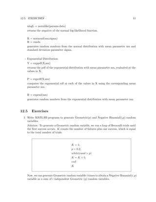12.5. EXERCISES 11
nlogL = normlike(params,data)
returns the negative of the normal log-likelihood function.
R = normrnd(mu,sigma)
R = randn
generates random numbers from the normal distribution with mean parameter mu and
standard deviation parameter sigma.
- Exponential Distribution:
Y = exppdf(X,mu)
returns the pdf of the exponential distribution with mean parameter mu, evaluated at the
values in X.
P = expcdf(X,mu)
computes the exponential cdf at each of the values in X using the corresponding mean
parameter mu.
R = exprnd(mu)
generates random numbers from the exponential distribution with mean parameter mu.
12.5 Exercises
1. Write MATLAB programs to generate Geometric(p) and Negative Binomial(i,p) random
variables.
Solution: To generate a Geometric random variable, we run a loop of Bernoulli trials until
the ﬁrst success occurs. K counts the number of failures plus one success, which is equal
to the total number of trials.
K = 1;
p = 0.2;
while(rand > p)
K = K + 1;
end
K
Now, we can generate Geometric random variable i times to obtain a Negative Binomial(i, p)
variable as a sum of i independent Geometric (p) random variables.
 