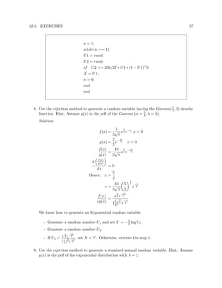 12.5. EXERCISES 17
n = 1;
while(n == 1)
U1 = rand;
U2 = rand;
if U2 <= 256/27 ∗ U1 ∗ (1 − U1)∧
3
X = U1;
n = 0;
end
end
8. Use the rejection method to generate a random variable having the Gamma(5
2, 1) density
function. Hint: Assume g(x) is the pdf of the Gamma α = 5
2, λ = 1 .
Solution:
f(x) =
4
3
√
π
x
3
2 e−x
, x > 0
g(x) =
2
5
e−2x
5 x > 0
f(x)
g(x)
=
10
3
√
π
x
3
2 e−3x
5
d f(x)
g(x)
dx
= 0
Hence, x =
5
2
c =
10
3
√
π
5
2
3
2
e
−3
2
f(x)
cg(x)
=
x
3
2 e
−3x
5
5
2
3
2
e
−3
2
We know how to generate an Exponential random variable.
- Generate a random number U1 and set Y = −5
2 log U1.
- Generate a random number U2.
- If U2 < Y
3
2 e
−3Y
5
(5
2 )
3
2 e
−3
2
, set X = Y . Otherwise, execute the step 1.
9. Use the rejection method to generate a standard normal random variable. Hint: Assume
g(x) is the pdf of the exponential distribution with λ = 1.
 