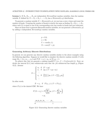 4CHAPTER 12. INTRODUCTION TO SIMULATION USING MATLABA. RAKHSHAN AND H. PISHRO-NIK
Lemma 1. If X1, X2, ..., Xn are independent Bernoulli(p) random variables, then the random
variable X deﬁned by X = X1 + X2 + ... + Xn has a Binomial(n, p) distribution.
To generate a random variable X ∼ Binomial(n, p), we can toss a coin n times and count the
number of heads. Counting the number of heads is exactly the same as ﬁnding X1 +X2 +...+Xn,
where each Xi is equal to one if the corresponding coin toss results in heads and zero otherwise.
Since we know how to generate Bernoulli random variables, we can generate a Binomial(n, p)
by adding n independent Bernoulli(p) random variables.
p = 0.2;
n = 50;
U = rand(n, 1);
X = sum(U < p);
Generating Arbitrary Discrete Distributions
In general, we can generate any discrete random variables similar to the above examples using
the following algorithm. Suppose we would like to simulate the discrete random variable X with
range RX = {x1, x2, ..., xn} and P(X = xj) = pj, so j pj = 1.
To achieve this, ﬁrst we generate a random number U (i.e., U ∼ Uniform(0, 1)). Next, we
divide the interval [0, 1] into subintervals such that the jth subinterval has length pj (Figure
12.2). Assume
X =



x0 if (U < p0)
x1 if (p0 ≤ U < p0 + p1)
...
xj if j−1
k=0 pk ≤ U < j
k=0 pk
...
In other words
X = xj if F(xj−1) ≤ U < F(xj),
where F(x) is the desired CDF. We have
P (X = xj) = P
j−1
k=0
pk ≤ U <
j
k=0
pk
= pj
0 1
p0 p1 p2 p3 · · · pj
Figure 12.2: Generating discrete random variables
 