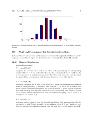 12.4. MATLAB COMMANDS FOR SPECIAL DISTRIBUTIONS 9
Figure 12.5: Histogram of a pair of normal random variables generated by Box-Muller transfor-
mation
12.4 MATLAB Commands for Special Distributions
In this section, we will see some useful commands for commonly employed distributions. To be
as precise as possible, we repeat the description of the commands from MATLAB help [2].
12.4.1 Discrete Distributions
- Binomial Distribution:
Y = binopdf(X,N,P)
computes the binomial pdf at each of the values in X (vector) using the corresponding
number of trials in N and probability of success for each trial in P. Y, N, and P can be
vectors, matrices, or multidimensional arrays that all have the same size. A scalar input
is expanded to a constant array with the same dimensions of the other inputs.
Y = binocdf(X,N,P)
computes a binomial cdf at each of the values in X using the corresponding number of
trials in N and probability of success for each trial in P. X, N, and P can be vectors, ma-
trices, or multidimensional arrays that are all the same size. A scalar input is expanded
to a constant array with the same dimensions of the other inputs. The values in N must
all be positive integers, the values in X must lie on the interval [0,N], and the values in P
must lie on the interval [0, 1].
R = binornd(N,P)
generates random numbers from the binomial distribution with parameters speciﬁed by
the number of trials, N, and probability of success for each trial, P. N and P can be vectors,
matrices, or multidimensional arrays that have the same size, which is also the size of R.
 
