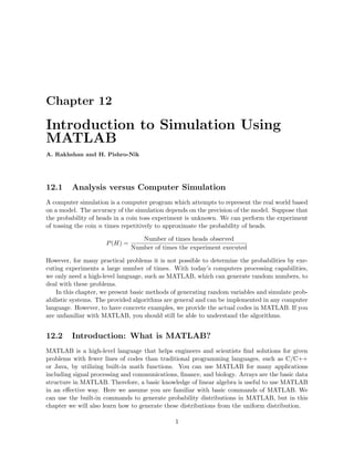 Chapter 12
Introduction to Simulation Using
MATLAB
A. Rakhshan and H. Pishro-Nik
12.1 Analysis versus Computer Simulation
A computer simulation is a computer program which attempts to represent the real world based
on a model. The accuracy of the simulation depends on the precision of the model. Suppose that
the probability of heads in a coin toss experiment is unknown. We can perform the experiment
of tossing the coin n times repetitively to approximate the probability of heads.
P(H) =
Number of times heads observed
Number of times the experiment executed
However, for many practical problems it is not possible to determine the probabilities by exe-
cuting experiments a large number of times. With today’s computers processing capabilities,
we only need a high-level language, such as MATLAB, which can generate random numbers, to
deal with these problems.
In this chapter, we present basic methods of generating random variables and simulate prob-
abilistic systems. The provided algorithms are general and can be implemented in any computer
language. However, to have concrete examples, we provide the actual codes in MATLAB. If you
are unfamiliar with MATLAB, you should still be able to understand the algorithms.
12.2 Introduction: What is MATLAB?
MATLAB is a high-level language that helps engineers and scientists ﬁnd solutions for given
problems with fewer lines of codes than traditional programming languages, such as C/C++
or Java, by utilizing built-in math functions. You can use MATLAB for many applications
including signal processing and communications, ﬁnance, and biology. Arrays are the basic data
structure in MATLAB. Therefore, a basic knowledge of linear algebra is useful to use MATLAB
in an eﬀective way. Here we assume you are familiar with basic commands of MATLAB. We
can use the built-in commands to generate probability distributions in MATLAB, but in this
chapter we will also learn how to generate these distributions from the uniform distribution.
1
 