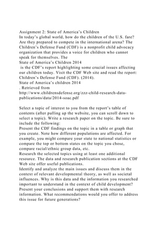 Assignment 2: State of America’s Children
In today’s global world, how do the children of the U.S. fare?
Are they prepared to compete in the international arena? The
Children’s Defense Fund (CDF) is a nonprofit child advocacy
organization that provides a voice for children who cannot
speak for themselves. The
State of America’s Children 2014
is the CDF’s report highlighting some crucial issues affecting
our children today. Visit the CDF Web site and read the report:
Children’s Defense Fund (CDF). (2014).
State of America’s children 2014
. Retrieved from
http://www.childrensdefense.org/zzz-child-research-data-
publications/data/2014-soac.pdf
Select a topic of interest to you from the report’s table of
contents (after pulling up the website, you can scroll down to
select a topic). Write a research paper on the topic. Be sure to
include the following:
Present the CDF findings on the topic in a table or graph that
you create. Note how different populations are affected. For
example, you might compare your state to national statistics or
compare the top or bottom states on the topic you chose,
compare racial/ethnic group data, etc.
Research the selected topics using at least one additional
resource. The data and research publication sections at the CDF
Web site offer useful publications.
Identify and analyze the main issues and discuss them in the
context of relevant developmental theory, as well as societal
influences. Why is this data and the information you researched
important to understand in the context of child development?
Present your conclusions and support them with research
information. What recommendations would you offer to address
this issue for future generations?
 
