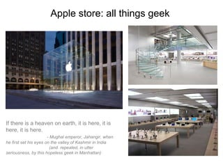 Apple store: all things geek




If there is a heaven on earth, it is here, it is
here, it is here.
                       - Mughal emperor, Jahangir, when
he first set his eyes on the valley of Kashmir in India
                         (and repeated, in utter
seriousness, by this hopeless geek in Manhattan)
 
