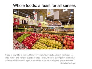 Whole foods: a feast for all senses




There is new life in the soil for every man. There is healing in the trees for
tired minds and for our overburdened spirits, there is strength in the hills, if
only we will lift up our eyes. Remember that nature is your great restorer.
                                                               - Calvin Coolidge
 
