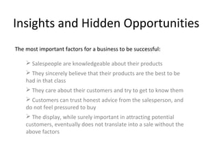 Insights and Hidden Opportunities
The most important factors for a business to be successful:

     Salespeople are knowledgeable about their products
     They sincerely believe that their products are the best to be
    had in that class
     They care about their customers and try to get to know them
     Customers can trust honest advice from the salesperson, and
    do not feel pressured to buy
     The display, while surely important in attracting potential
    customers, eventually does not translate into a sale without the
    above factors
 