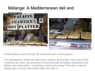 Mélange: A Mediterranean deli and grocery




Those baklavas seen through the window are sure hard to ignore!

The storekeepers, father/son team from Lebanon, are friendly, know many of the
customers by name, and are proud of what they sell! All salads, sandwiches and
platters are home-made – everything is fresh and yummy! Their door is almost
always open, and you feel invited when you walk in…
 