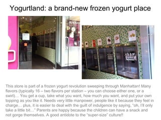 Yogurtland: a brand-new frozen yogurt place




This store is part of a frozen yogurt revolution sweeping through Manhattan! Many
flavors (typically 16 – two flavors per station – you can choose either one, or a
swirl)… You get a cup, take what you want, how much you want, and put your own
topping as you like it. Needs very little manpower, people like it because they feel in
charge… plus, it is easier to deal with the guilt of indulgence by saying, “oh, I’ll only
take a little bit…” Parents are happy because the children can have a snack and
not gorge themselves. A good antidote to the “super-size” culture!!
 