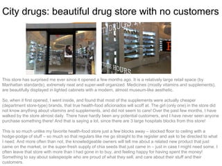 City drugs: beautiful drug store with no customers




This store has surprised me ever since it opened a few months ago. It is a relatively large retail space (by
Manhattan standards), extremely neat and super-well organized. Medicines (mostly vitamins and supplements),
are beautifully displayed in lighted cabinets with a modern, almost museum-like aesthetic.

So, when it first opened, I went inside, and found that most of the supplements were actually cheaper
(department store-type) brands, that true health-food aficionados will scoff at. The girl (only one) in the store did
not know anything about vitamins and supplements, and did not seem to care! Over the past few months, I have
walked by the store almost daily. There have hardly been any potential customers, and I have never seen anyone
purchase something there! And that is saying a lot, since there are 3 large hospitals blocks from this store!

This is so much unlike my favorite health-food store just a few blocks away – stocked floor to ceiling with a
hodge-podge of stuff – so much so that regulars like me go straight to the register and ask to be directed to what
I need. And more often than not, the knowledgeable owners will tell me about a related new product that just
came on the market, or the super-fresh supply of chia seeds that just came in – just in case I might need some. I
often leave that store with more than I had gone in to buy, and feeling happy for having spent the money!
Something to say about salespeople who are proud of what they sell, and care about their stuff and their
customers.
 