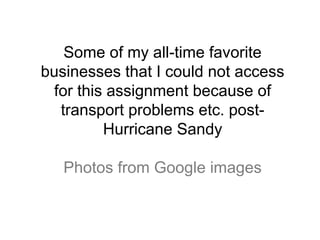 Some of my all-time favorite
businesses that I could not access
 for this assignment because of
  transport problems etc. post-
         Hurricane Sandy

   Photos from Google images
 