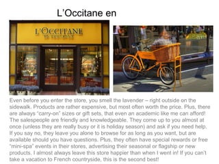 L’Occitane en Provence




Even before you enter the store, you smell the lavender – right outside on the
sidewalk. Products are rather expensive, but most often worth the price. Plus, there
are always “carry-on” sizes or gift sets, that even an academic like me can afford!
The salespeople are friendly and knowledgeable. They come up to you almost at
once (unless they are really busy or it is holiday season) and ask if you need help.
If you say no, they leave you alone to browse for as long as you want, but are
available should you have questions. Plus, they often have special rewards or free
“mini-spa” events in their stores, advertising their seasonal or flagship or new
products. I almost always leave this store happier than when I went in! If you can’t
take a vacation to French countryside, this is the second best!
 