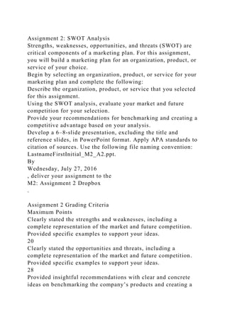 Assignment 2: SWOT Analysis
Strengths, weaknesses, opportunities, and threats (SWOT) are
critical components of a marketing plan. For this assignment,
you will build a marketing plan for an organization, product, or
service of your choice.
Begin by selecting an organization, product, or service for your
marketing plan and complete the following:
Describe the organization, product, or service that you selected
for this assignment.
Using the SWOT analysis, evaluate your market and future
competition for your selection.
Provide your recommendations for benchmarking and creating a
competitive advantage based on your analysis.
Develop a 6–8-slide presentation, excluding the title and
reference slides, in PowerPoint format. Apply APA standards to
citation of sources. Use the following file naming convention:
LastnameFirstInitial_M2_A2.ppt.
By
Wednesday, July 27, 2016
, deliver your assignment to the
M2: Assignment 2 Dropbox
.
Assignment 2 Grading Criteria
Maximum Points
Clearly stated the strengths and weaknesses, including a
complete representation of the market and future competition.
Provided specific examples to support your ideas.
20
Clearly stated the opportunities and threats, including a
complete representation of the market and future competition.
Provided specific examples to support your ideas.
28
Provided insightful recommendations with clear and concrete
ideas on benchmarking the company’s products and creating a
 