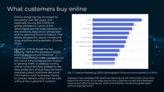 What customers buy online
Online shopping has increased its
popularity over last years, and
especially during the COVID-19
global pandemic. Some of the
advantages are the wide selection of
the products, easy price comparison
and no opening hours limitation. This
allows shoppers to avoid crowds and
shop anytime and anywhere. (Forbes,
2024)
However, online shopping has
security risks as the process involves
sharing personal and ﬁnancial
information, which puts customers in
the risk of a fraud transaction, scams
or identity theft. In addition to this,
online consumers face problems like
data protection and privacy, as many
websites collect and store personal
information such as browse history
or contact details, which can be sold
without the customer’s consent.
Fig. 7. Creative Marketing (2024) [photograph] ‘20 ecommerce statistics of 2024’
Statistics have revealed that food and clothing are the items that consumers
search for the most. It’s an easy way for the customers to get food delivered
without the effort of going out, and to ﬁnd fashion trends and great deals
without leaving home.
 