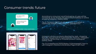 Consumer trends: future
According to consumer trend forecasting, AI uses will be
increasing, as we already see personiﬁed chatbots on online
shopping websites. (Salsify, 2023)
Fig. 9. Transcom (2022) n/a [photograph] ‘AI chatbot vs
traditional chatbot: everything you need to know.’
Instagram photos are slowly absorbed by reels, shopping
features and ad tools for businesses,for instance, Instagram
checkout, TikTok shop or Pinterest product catalogues.
(Salsify, 2023)
Fig. 10. EmbedSocial (2023) Bojkov, N [photograph] ‘How to
use Instagram checkout and product tags to sell more’
 
