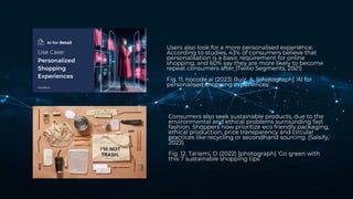Users also look for a more personalised experience.
According to studies, 43% of consumers believe that
personalisation is a basic requirement for online
shopping, and 60% say they are more likely to become
repeat consumers after (Twilio Segments, 2021)
Fig. 11. nocode.ai (2023) Ruiz, A. [photograph] ‘AI for
personalised shopping experiences’
Consumers also seek sustainable products, due to the
environmental and ethical problems surrounding fast
fashion. Shoppers now prioritize eco friendly packaging,
ethical production, price transparency and circular
practices like recycling or secondhand sourcing. (Salsify,
2023)
Fig. 12. Tariemi, O (2022) [photograph] ‘Go green with
this 7 sustainable shopping tips’
 