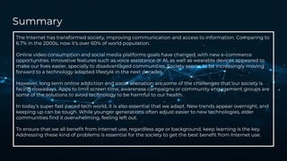 Summary
The Internet has transformed society, improving communication and access to information. Comparing to
6.7% in the 2000s, now it’s over 60% of world population.
Online video consumption and social media platforms goals have changed, with new e-commerce
opportunities. Innovative features such as voice assistance or AI, as well as wearable devices appeared to
make our lives easier, specially to disadvantaged communities. Society seems to be increasingly moving
forward to a technology adapted lifestyle in the next decades.
However, long term online addiction and social alienation are some of the challenges that our society is
facing nowadays. Apps to limit screen time, awareness campaigns or community engagement groups are
some of the solutions to avoid technology to be harmful to our health.
In today’s super fast paced tech world, it is also essential that we adapt. New trends appear overnight, and
keeping up can be tough. While younger generations often adjust easier to new technologies, elder
communities ﬁnd it overwhelming, feeling left out.
To ensure that we all beneﬁt from internet use, regardless age or background, keep learning is the key.
Addressing these kind of problems is essential for the society to get the best beneﬁt from Internet use.
 