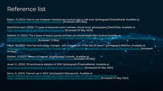 Reference list
Bojkov, N (2023) ‘How to use Instagram checkout and product tags to sell more’ [photograph] EmbedSocial. Available at:
https://embedsocial.com/blog/instagram-checkout/ [Accessed 2024 May]
DashClicks team (2022) ‘11 types of keywords every marketer should know’ [photography] DashClicks. Available at:
https://www.dashclicks.com/blog/types-of-keywords [Accessed 24 May 2024]
Gabbert, E. (2023) ‘The 3 types of search queries and how you should target them’ [online] Available at:
https://www.wordstream.com/blog/ws/2012/12/10/three-types-of-search-queries#:~:text=What%20Is%20a%H%20Search,bar%20or%2
0using%20a%20bookmark. [Accessed 12 May]
Hillyer, M (2020) ‘How has technology changed - and changed us - in the last 20 years?’ [photograph] Weforum. Available at:
https://www.weforum.org/agenda/2020/11/heres-how-technology-has-changed-and-changed-us-over-the-past-20-years/ [Accessed
24 May]
Ihtsham, A (2023) ‘History of Internet’ [photography] LinkedIn. Available at:
https://www.linkedin.com/pulse/history-internet-ali-ihtsham [Accessed 06 May]
Javed, K. (2024) ‘20 ecommerce statistics of 2024’ [photograph] CreativeMarket. Available at:
https://www.creativemarketingltd.co.uk/blog/20-ecommerce-statistics/ [Accesssed 24 May 2024]
Kemp, S. (2024) ‘Internet use in 2024’ [photograph] Datareportal. Available at:
https://datareportal.com/reports/digital-2024-deep-dive-the-state-of-internet-adoption?rq=internet
https://datareportal.com/reports/digital-2024-deep-dive-how-the-world-goes-online [Accessed 31 May 2024]
 