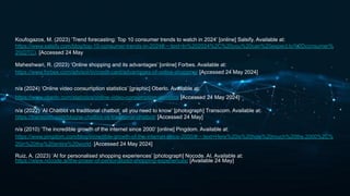 Koufogazos, M. (2023) ‘Trend forecasting: Top 10 consumer trends to watch in 2024’ [online] Salsify. Available at:
https://www.salsify.com/blog/top-10-consumer-trends-in-2024#:~:text=In%202024%2C%20you%20can%20expect,to%2Dconsumer%
20(DTC). [Accessed 24 May
Maheshwari, R. (2023) ‘Online shopping and its advantages’ [online] Forbes. Available at:
https://www.forbes.com/advisor/in/credit-card/advantages-of-online-shopping/ [Accessed 24 May 2024]
n/a (2024) ‘Online video consumption statistics’ [graphic] Oberlo. Available at:
https://www.oberlo.com/statistics/online-video-consumption-statistics [Accessed 24 May 2024]
n/a (2022) ‘AI Chatbot vs traditional chatbot: all you need to know’ [photograph] Transcom. Available at:
https://transcom.com/blog/ai-chatbot-vs-traditional-chatbot/ [Accessed 24 May]
n/a (2010) ‘The incredible growth of the internet since 2000’ [online] Pingdom. Available at:
https://www.pingdom.com/blog/incredible-growth-of-the-internet-since-2000/#:~:text=Here%20is%20how%20much%20the,2000%2C%
20in%20the%20entire%20world. [Accessed 24 May 2024]
Ruiz, A. (2023) ‘AI for personalised shopping experiences’ [photograph] Nocode. AI. Available at:
https://www.nocode.ai/the-power-of-personalized-shopping-experiences/ [Available 24 May]
 