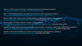 Tariemi, O. (2022) ‘Go green with these 7 sustainable shopping tops’ [photograph] Available at:
https://guardian.ng/life/go-green-with-these-7-sustainable-shopping-tips/
Seitz, L. (2024) Broadband Search ‘How people use the Internet in 2024’ [photograph] Available at:
https://www.broadbandsearch.net/blog/how-people-use-the-internet [Accessed 12 May]
Singh, C. (2024) ‘100+ surprising video marketing statistics you should know in 2024’ [online] Available at:
https://www.socialpilot.co/blog/video-marketing-statistics [Accessed 24 May]
TimeLine (2024) ‘The history of Internet: A timeline’ [video] Available at:
https://www.youtube.com/watch?app=desktop&v=M-01ii4zX_k&ab_channel=TimeLime [Accessed 24 May 2024]
Vailshery, L.S. (2024) ‘Market share held by the leading internet browsers in Europe from 2009 to 2023’ [online] Statista. Available at:
https://www.statista.com/statistics/269881/market-share-held-by-internet-browsers-in-europe/ [Accessed 24 May 2024]
Wozniak, S (2022) ‘How technology has changed over the last decade’ [photograph] Woz. Available at:
https://woz-u.com/blog/technology-changed-last-decade/ [Accessed 24 May 2024]
 