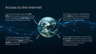 According to Kemp, S. (Datareportal,
2024), 66.2 % of the total population
are internet users. This is 1.8 % more
than last year. (Statista, 2024)
The average time spent on screen is of
6h 40 min, and also this research shows
that 96.5 % of the users uses the mobile
phone to access the internet.
(Datareportal, 2024)
In 2024, the gender gap in internet
users has decreased, with similar
numbers of men (68.8%) and women
(63.8%) accessing the internet.
(Datareportal, 2024)
Last January study reveals that 5.35
billion is the current amount of Internet
users worldwide, and 5.04 billion social
media users. (DataReportal, 2024)
Access to the Internet
 