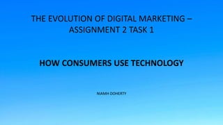 THE EVOLUTION OF DIGITAL MARKETING –
ASSIGNMENT 2 TASK 1
HOW CONSUMERS USE TECHNOLOGY
NIAMH DOHERTY
 