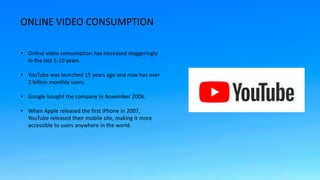 ONLINE VIDEO CONSUMPTION
• Online video consumption has increased staggeringly
in the last 5-10 years.
• YouTube was launc...
