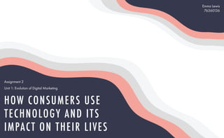 HOW CONSUMERS USE
TECHNOLOGY AND ITS
IMPACT ON THEIR LIVES
Emma Lewis
76360136
Assignment 2
Unit 1: Evolution of Digital Marketing
 