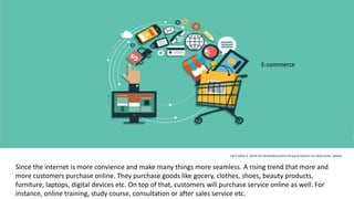 Fig 9: Akhtar A. (2019) '50+ Breathtaking Online Shopping Statistics You Never Knew ' [photo]
Since the internet is more convience and make many things more seamless. A rising trend that more and
more customers purchase online. They purchase goods like gocery, clothes, shoes, beauty products,
furniture, laptops, digital devices etc. On top of that, customers will purchase service online as well. For
instance, online training, study course, consultation or after sales service etc.
E-commerce
 