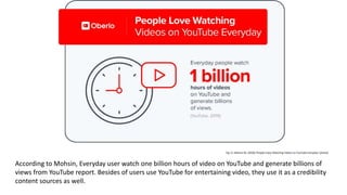 Fig 11: Mohsin M. (2020) 'People Enjoy Watching Videos on YouTube Everyday' [photo]
According to Mohsin, Everyday user watch one billion hours of video on YouTube and generate billions of
views from YouTube report. Besides of users use YouTube for entertaining video, they use it as a credibility
content sources as well.
 