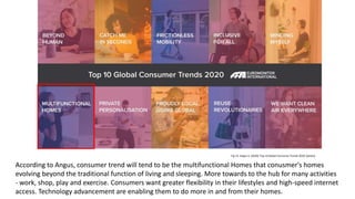 Fig 13: Angus A. (2020) 'Top 10 Global Consumer Trends 2020' [photo]
According to Angus, consumer trend will tend to be the multifunctional Homes that conusmer's homes
evolving beyond the traditional function of living and sleeping. More towards to the hub for many activities
- work, shop, play and exercise. Consumers want greater flexibility in their lifestyles and high-speed internet
access. Technology advancement are enabling them to do more in and from their homes.
 