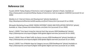 Reference List
Fauxels (2019) 'Flatlay Display of Electronics next to Eyeglases' [photo] in Pexels. Available at:
https://www.pexels.com/photo/flatlay-display-of-electronics-next-to-eyeglases-3184454/ [accessed 16 Jun
2020]
Weebly (n.d.) 'Internet History and Development' [photo] Available at:
http://developmentoftheinternet420.weebly.com/brief-history.html [accessed 24 Jun 2020]
Miniwatts Marketing Group (2020) 'WORLD INTERNET USAGE AND POPULATION STATISTICS' [photo]
Available at: https://www.internetworldstats.com/stats.htm [accessed 19 Jun 2020]
Kemp S. (2020) 'Time Spent Using the Internet Each Day January 2020 DataReportal' [photo]
https://datareportal.com/reports/digital-2020-global-digital-overview [accessed 24 Jun 2020]
Kemp S. (2020) 'Share of Web Traffic by Device January 2020 DataReportal' [photo] Available at:
https://datareportal.com/reports/digital-2020-global-digital-overview [accessed 16 Jun 2020]
Kemp S. (2020) 'Use of Mobile Apps by Category January 2020 DataReportal' [photo] Available at:
https://datareportal.com/reports/digital-2020-global-digital-overview [accessed 16 Jun 2020]
 