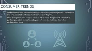 CONSUMER TRENDS
The Modern consumer is more connected, with almost every one caring around a smart device
they have access to the internet virtually anywhere on the globe.
This is making them more educated with over 80% of buyers doing research online before
purchasing a product. Some of these buyers won’t even step foot into a store before
purchasing their items.
 