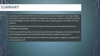 SUMMARY
Inconclusion Since its invention the internet has evolved and changed in many ways shapes
and forms. It’s grown from strength to strength and continues to be the driving force behind
new technologies to allow consumers to access data, shopping, games and videos from any
location.
Trends show that this is the way of the future with consumers educating themselves on
anything and everything.
To have a successful business in the future you will need to intergrade your business into the
ever-changing internet and social media world and plan to adapt as time goes on.
Any business that can’t be found on the internet or social media is unlikely to succeed or be
very successful at all.
 