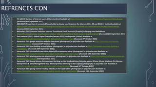 REFRENCES CON
 ​​​​​​​​​​​​​​​​​​​​​​​​​​​​​​ITU (2019) Number of internet users, billions [online] Available at https://www.itu.int/en/ITU-D/Statistics/Pages/stat/default.aspx
[Accessed 18th September 2021]
 ABS (2017) Proportion of connected households, by device used to access the internet, 2014-15 and 2016-17 [online]Available at
https://www.abs.gov.au/statistics/industry/technology-and-innovation/household-use-information-technology/latest-release
[Accessed 25th September 2021]
 Bdfinally's (2017) Human Evolution Internet Transitional Fossil Research [Graphic] in Favpng.com Available at
https://favpng.com/png_view/human-evolution-internet-transitional-fossil-research-png/NxYr1rAA# [Accessed18th September 2021]
 Data reportal (2021) Global Digital Overview January 2021 DataReportal [Online] Available at
https://datareportal.com/reports/digital-2021-global-overview-report [Accessed 2nd October 2021]
 Hanacek.V (ND) google-analytics-website-free-photo [photograph] In picjumbo.com Available at https://picjumbo.com/google-
analytics-website/ [Accessed 10th October 2021]
 Hanacek.V (ND) man-holding-a-smartphone [photograph] In picjumbo.com Available at https://picjumbo.com/man-holding-a-
smartphone/ [Accessed 18th September 2021]
 Hanacek.V (ND) minimalistic-and-clean-home-office-computer-setup [photograph] In picjumbo.com Available at
https://picjumbo.com/minimalistic-and-clean-home-office-cumputer-setup/ [Accessed 18th September 2021]
 Hanacek.V (ND) playing-games-on-playstation 4 [photograph] In picjumbo.com Available at https://picjumbo.com/playing-games-on-
playstation-4/ [Accessed 25th September 2021]
 Hanacek.V (ND) Young Woman Entrepreneur Working on Her MacBookUsing Calendar.app on iPhone XS and MacBook Pro Woman
Entrepreneur & Time Management Busy Womanpreneur Working on Her Laptop [photograph] In picjumbo.com Available at
https://picjumbo.com/woman-using-modern-technology-for-work/[Accessed 10th October 2021]
 Hanacek.V (ND) young-woman-reading-ebooks-on-her-ipad-tablet [photograph] In picjumbo.com Available at
https://picjumbo.com/young-woman-reading-ebooks-on-her-ipad-tablet/ [Accessed 18th September 2021]
 