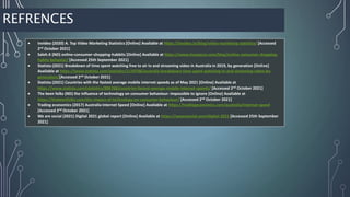 REFRENCES
 Invideo (2020) A. Top Video Marketing Statistics [Online] Available at https://invideo.io/blog/video-marketing-statistics/ [Accessed
2nd October 2021]
 Saleh.K (ND) online-consumer-shopping-habbits [Online] Available at https://www.invespcro.com/blog/online-consumer-shopping-
habits-behavior/ [Accessed 25th September 2021]
 Statista (2021) Breakdown of time spent watching free to air tv and streaming video in Australia in 2019, by generation [Online]
Available at https://www.statista.com/statistics/1134786/australia-breakdown-time-spent-watching-tv-and-streaming-video-by-
generation/[Accessed 2nd October 2021]
 Statista (2021) Countries with the fastest average mobile internet speeds as of May 2021 [Online] Available at
https://www.statista.com/statistics/896768/countries-fastest-average-mobile-internet-speeds/ [Accessed 2nd October 2021]
 The keen folks (ND) the influence of technology on consumer behaviour: impossible to ignore [Online] Available at
https://thekeenfolks.com/the-impact-of-technology-on-consumer-behaviour/ [Accessed 2nd October 2021]
 Trading economics (2017) Australia Internet Speed [Online] Available at https://tradingeconomics.com/australia/internet-speed
[Accessed 2nd October 2021]
 We are social (2021) Digital 2021 global report [Online] Available at https://wearesocial.com/digital-2021 [Accessed 25th September
2021]
 