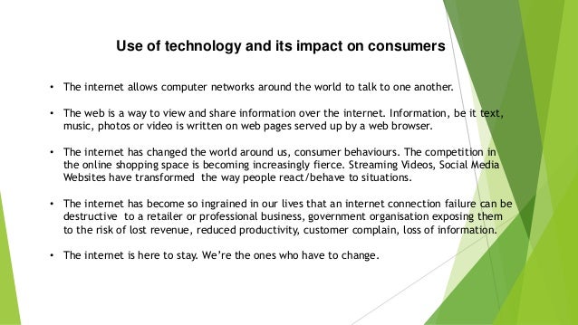 Use of technology and its impact on consumers
• The internet allows computer networks around the world to talk to one another.
• The web is a way to view and share information over the internet. Information, be it text,
music, photos or video is written on web pages served up by a web browser.
• The internet has changed the world around us, consumer behaviours. The competition in
the online shopping space is becoming increasingly fierce. Streaming Videos, Social Media
Websites have transformed the way people react/behave to situations.
• The internet has become so ingrained in our lives that an internet connection failure can be
destructive to a retailer or professional business, government organisation exposing them
to the risk of lost revenue, reduced productivity, customer complain, loss of information.
• The internet is here to stay. We’re the ones who have to change.
 