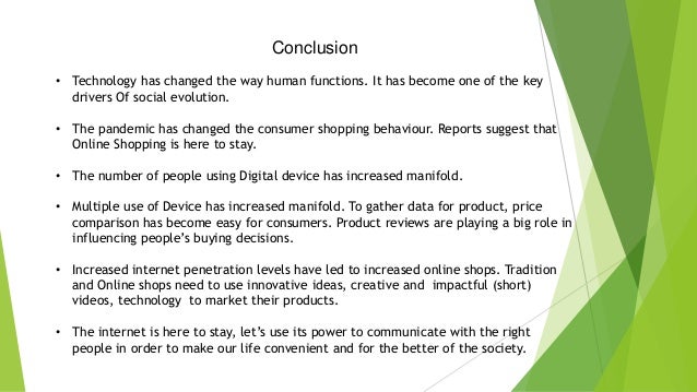 Conclusion
• Technology has changed the way human functions. It has become one of the key
drivers Of social evolution.
• The pandemic has changed the consumer shopping behaviour. Reports suggest that
Online Shopping is here to stay.
• The number of people using Digital device has increased manifold.
• Multiple use of Device has increased manifold. To gather data for product, price
comparison has become easy for consumers. Product reviews are playing a big role in
influencing people’s buying decisions.
• Increased internet penetration levels have led to increased online shops. Tradition
and Online shops need to use innovative ideas, creative and impactful (short)
videos, technology to market their products.
• The internet is here to stay, let’s use its power to communicate with the right
people in order to make our life convenient and for the better of the society.
 
