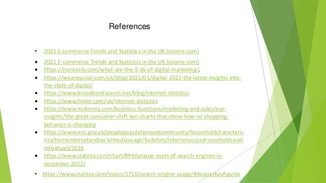 References
• 2021 E-commerce Trends and Statistics in the UK (osome.com)
 2021 E-commerce Trends and Statistics in the UK (osome.com)
 https://increasily.com/what-are-the-5-ds-of-digital-marketing/.
 https://wearesocial.com/uk/blog/2021/01/digital-2021-the-latest-insights-into-
the-state-of-digital/
 https://www.broadbandsearch.net/blog/internet-statistics
 https://www.finder.com/uk/internet-statistics
 https://www.mckinsey.com/business-functions/marketing-and-sales/our-
insights/the-great-consumer-shift-ten-charts-that-show-how-us-shopping-
behavior-is-changing
 https://www.ons.gov.uk/peoplepopulationandcommunity/householdcharacteris
tics/homeinternetandsocialmediausage/bulletins/internetaccesshouseholdsandi
ndividuals/2016
 https://www.statista.com/chart/899/unique-users-of-search-engines-in-
december-2012/
• https://www.statista.com/topics/1710/search-engine-usage/#dossierKeyfigures
 