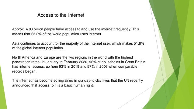 Access to the Internet
Approx. 4.93 billion people have access to and use the internet frequently. This
means that 63.2% of the world population uses internet.
Asia continues to account for the majority of the internet user, which makes 51.8%
of the global internet population.
North America and Europe are the two regions in the world with the highest
penetration rates. In January to February 2020, 96% of households in Great Britain
had internet access, up from 93% in 2019 and 57% in 2006 when comparable
records began.
The internet has become so ingrained in our day-to-day lives that the UN recently
announced that access to it is a basic human right.
 