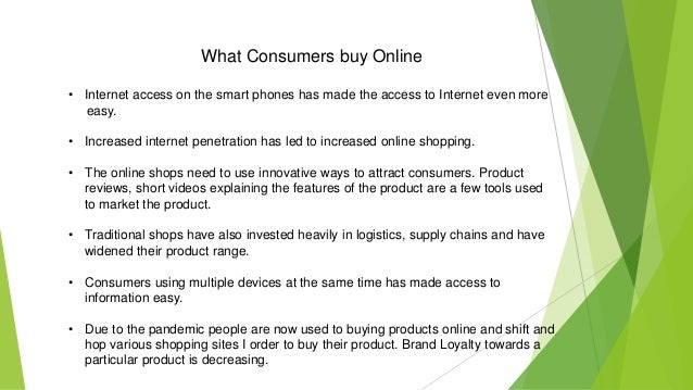 What Consumers buy Online
• Internet access on the smart phones has made the access to Internet even more
easy.
• Increased internet penetration has led to increased online shopping.
• The online shops need to use innovative ways to attract consumers. Product
reviews, short videos explaining the features of the product are a few tools used
to market the product.
• Traditional shops have also invested heavily in logistics, supply chains and have
widened their product range.
• Consumers using multiple devices at the same time has made access to
information easy.
• Due to the pandemic people are now used to buying products online and shift and
hop various shopping sites I order to buy their product. Brand Loyalty towards a
particular product is decreasing.
 