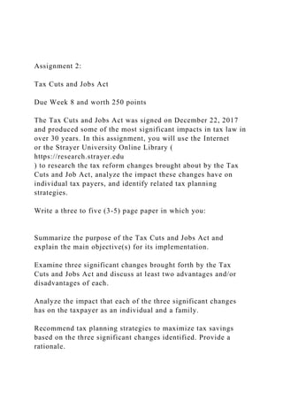 Assignment 2:
Tax Cuts and Jobs Act
Due Week 8 and worth 250 points
The Tax Cuts and Jobs Act was signed on December 22, 2017
and produced some of the most significant impacts in tax law in
over 30 years. In this assignment, you will use the Internet
or the Strayer University Online Library (
https://research.strayer.edu
) to research the tax reform changes brought about by the Tax
Cuts and Job Act, analyze the impact these changes have on
individual tax payers, and identify related tax planning
strategies.
Write a three to five (3-5) page paper in which you:
Summarize the purpose of the Tax Cuts and Jobs Act and
explain the main objective(s) for its implementation.
Examine three significant changes brought forth by the Tax
Cuts and Jobs Act and discuss at least two advantages and/or
disadvantages of each.
Analyze the impact that each of the three significant changes
has on the taxpayer as an individual and a family.
Recommend tax planning strategies to maximize tax savings
based on the three significant changes identified. Provide a
rationale.
 