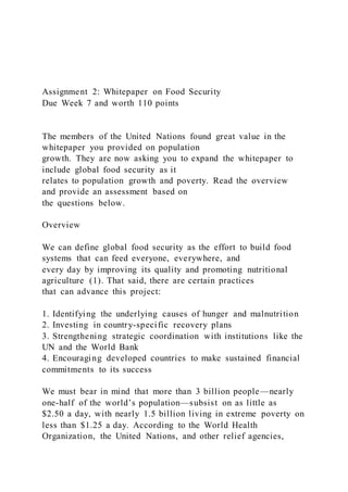 Assignment 2: Whitepaper on Food Security
Due Week 7 and worth 110 points
The members of the United Nations found great value in the
whitepaper you provided on population
growth. They are now asking you to expand the whitepaper to
include global food security as it
relates to population growth and poverty. Read the overview
and provide an assessment based on
the questions below.
Overview
We can define global food security as the effort to build food
systems that can feed everyone, everywhere, and
every day by improving its quality and promoting nutritional
agriculture (1). That said, there are certain practices
that can advance this project:
1. Identifying the underlying causes of hunger and malnutrition
2. Investing in country-specific recovery plans
3. Strengthening strategic coordination with institutions like the
UN and the World Bank
4. Encouraging developed countries to make sustained financial
commitments to its success
We must bear in mind that more than 3 billion people—nearly
one-half of the world’s population—subsist on as little as
$2.50 a day, with nearly 1.5 billion living in extreme poverty on
less than $1.25 a day. According to the World Health
Organization, the United Nations, and other relief agencies,
 