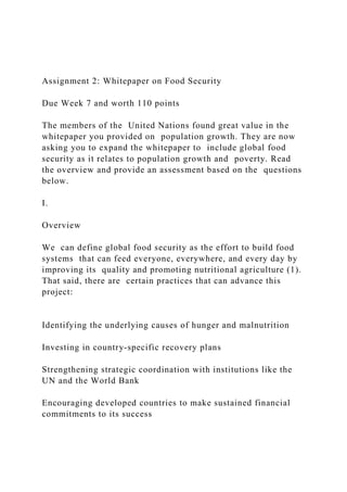 Assignment 2: Whitepaper on Food Security
Due Week 7 and worth 110 points
The members of the United Nations found great value in the
whitepaper you provided on population growth. They are now
asking you to expand the whitepaper to include global food
security as it relates to population growth and poverty. Read
the overview and provide an assessment based on the questions
below.
I.
Overview
We can define global food security as the effort to build food
systems that can feed everyone, everywhere, and every day by
improving its quality and promoting nutritional agriculture (1).
That said, there are certain practices that can advance this
project:
Identifying the underlying causes of hunger and malnutrition
Investing in country-specific recovery plans
Strengthening strategic coordination with institutions like the
UN and the World Bank
Encouraging developed countries to make sustained financial
commitments to its success
 
