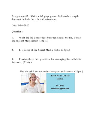 Assignment #2: Write a 1-2 page paper. Deliverable length
does not include the title and references.
Due: 6-14-2020
Questions:
1. What are the differences between Social Media, E-mail
and Instant Messaging? (35pts.)
2. List some of the Social Media Risks (35pts.)
3. Provide three best practices for managing Social Media
Records. (35pts.)
Use the APA format to include your references (20pts.)
 