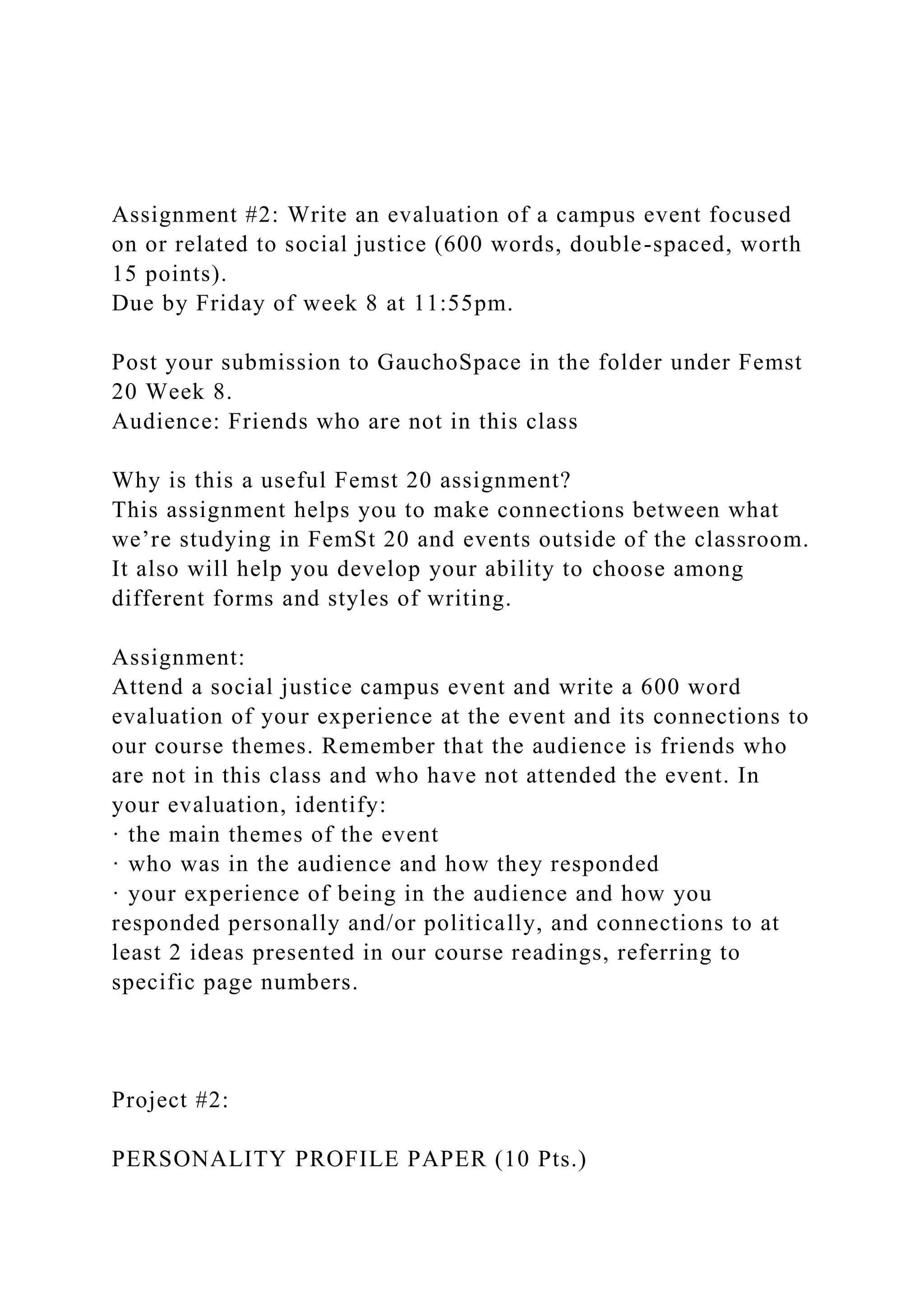 Assignment #2: Write an evaluation of a campus event focused
on or related to social justice (600 words, double-spaced, worth
15 points).
Due by Friday of week 8 at 11:55pm.
Post your submission to GauchoSpace in the folder under Femst
20 Week 8.
Audience: Friends who are not in this class
Why is this a useful Femst 20 assignment?
This assignment helps you to make connections between what
we’re studying in FemSt 20 and events outside of the classroom.
It also will help you develop your ability to choose among
different forms and styles of writing.
Assignment:
Attend a social justice campus event and write a 600 word
evaluation of your experience at the event and its connections to
our course themes. Remember that the audience is friends who
are not in this class and who have not attended the event. In
your evaluation, identify:
· the main themes of the event
· who was in the audience and how they responded
· your experience of being in the audience and how you
responded personally and/or politically, and connections to at
least 2 ideas presented in our course readings, referring to
specific page numbers.
Project #2:
PERSONALITY PROFILE PAPER (10 Pts.)
 