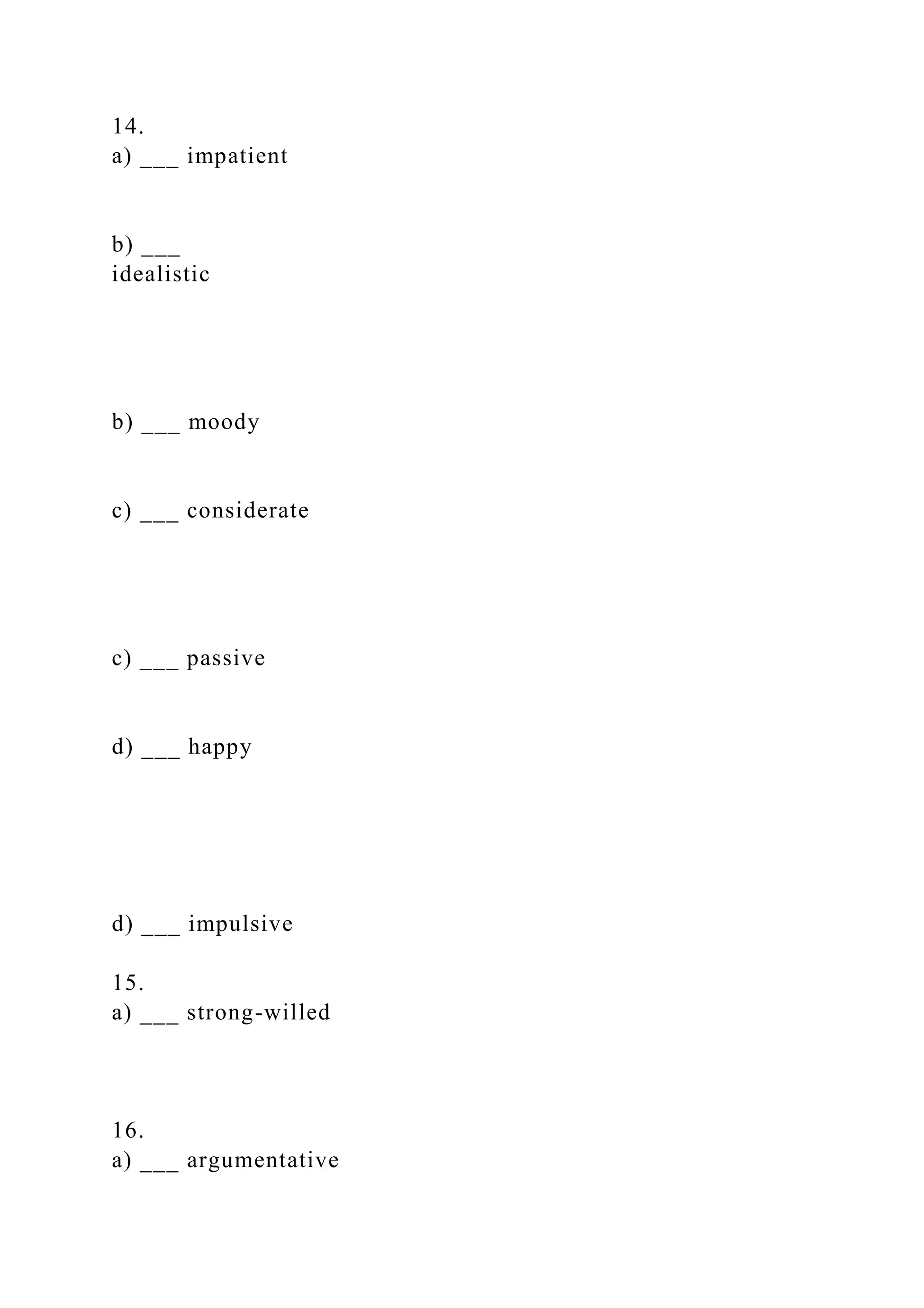 14.
a) ___ impatient
b) ___
idealistic
b) ___ moody
c) ___ considerate
c) ___ passive
d) ___ happy
d) ___ impulsive
15.
a) ___ strong-willed
16.
a) ___ argumentative
 