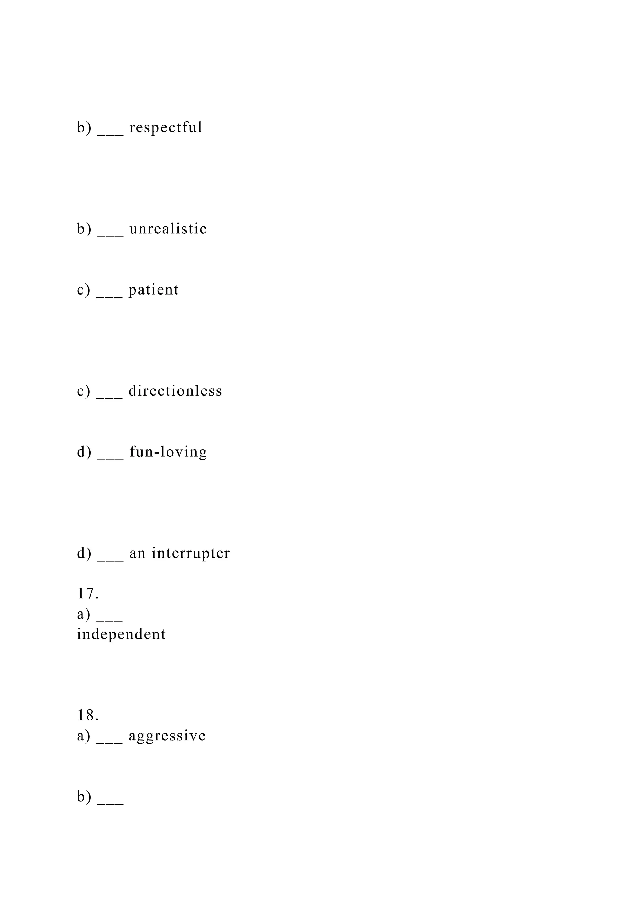 b) ___ respectful
b) ___ unrealistic
c) ___ patient
c) ___ directionless
d) ___ fun-loving
d) ___ an interrupter
17.
a) ___
independent
18.
a) ___ aggressive
b) ___
 
