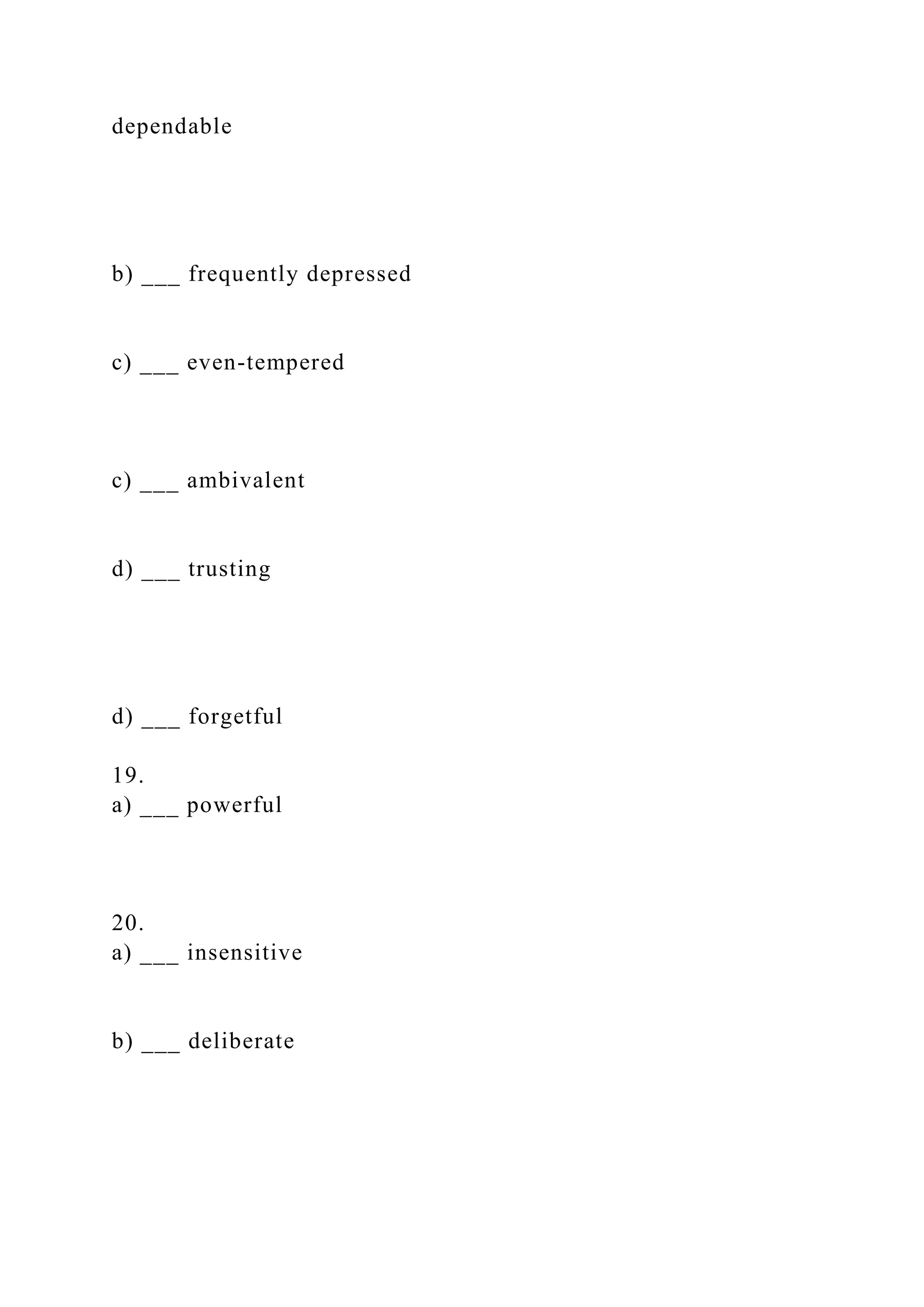dependable
b) ___ frequently depressed
c) ___ even-tempered
c) ___ ambivalent
d) ___ trusting
d) ___ forgetful
19.
a) ___ powerful
20.
a) ___ insensitive
b) ___ deliberate
 