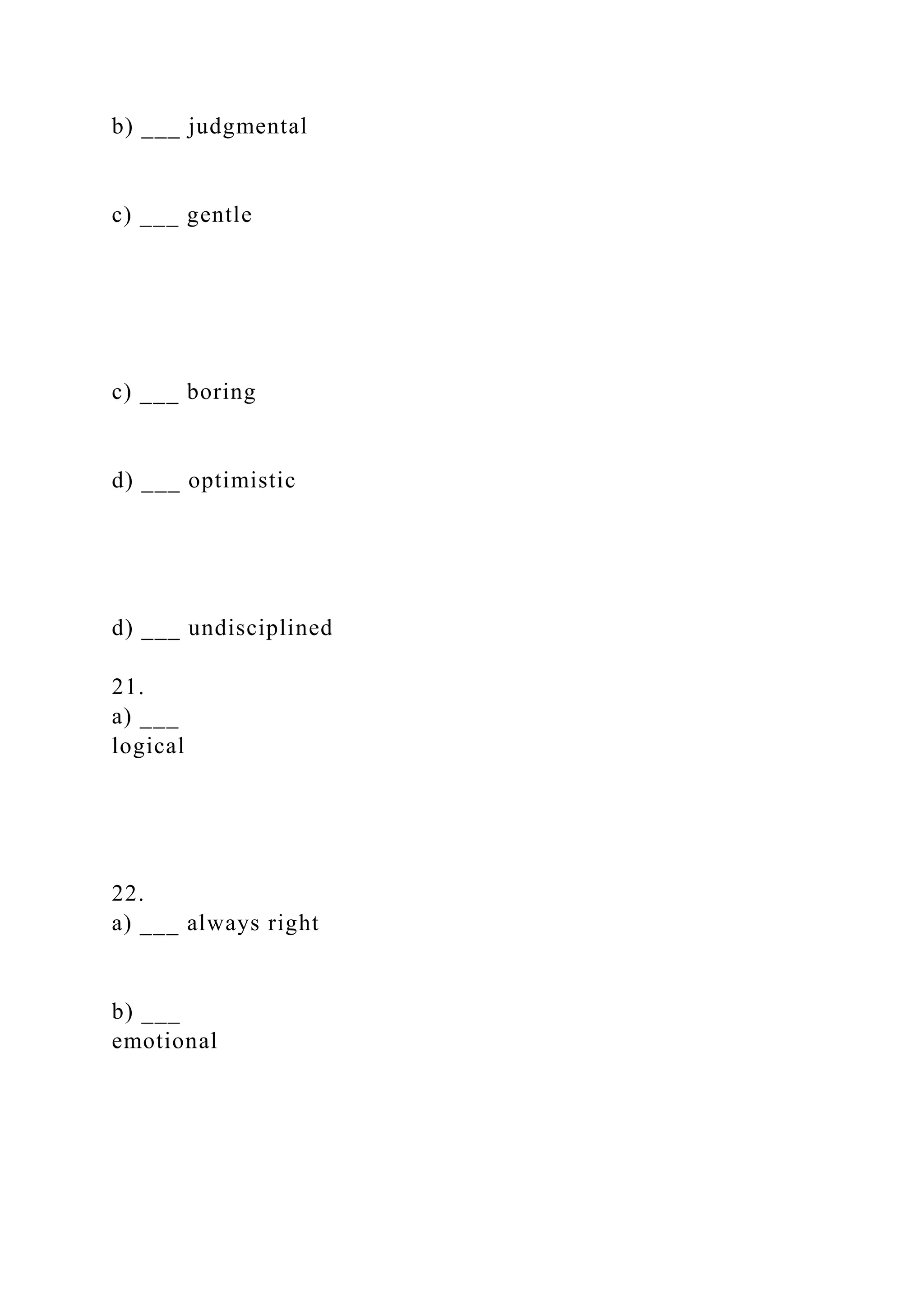 b) ___ judgmental
c) ___ gentle
c) ___ boring
d) ___ optimistic
d) ___ undisciplined
21.
a) ___
logical
22.
a) ___ always right
b) ___
emotional
 