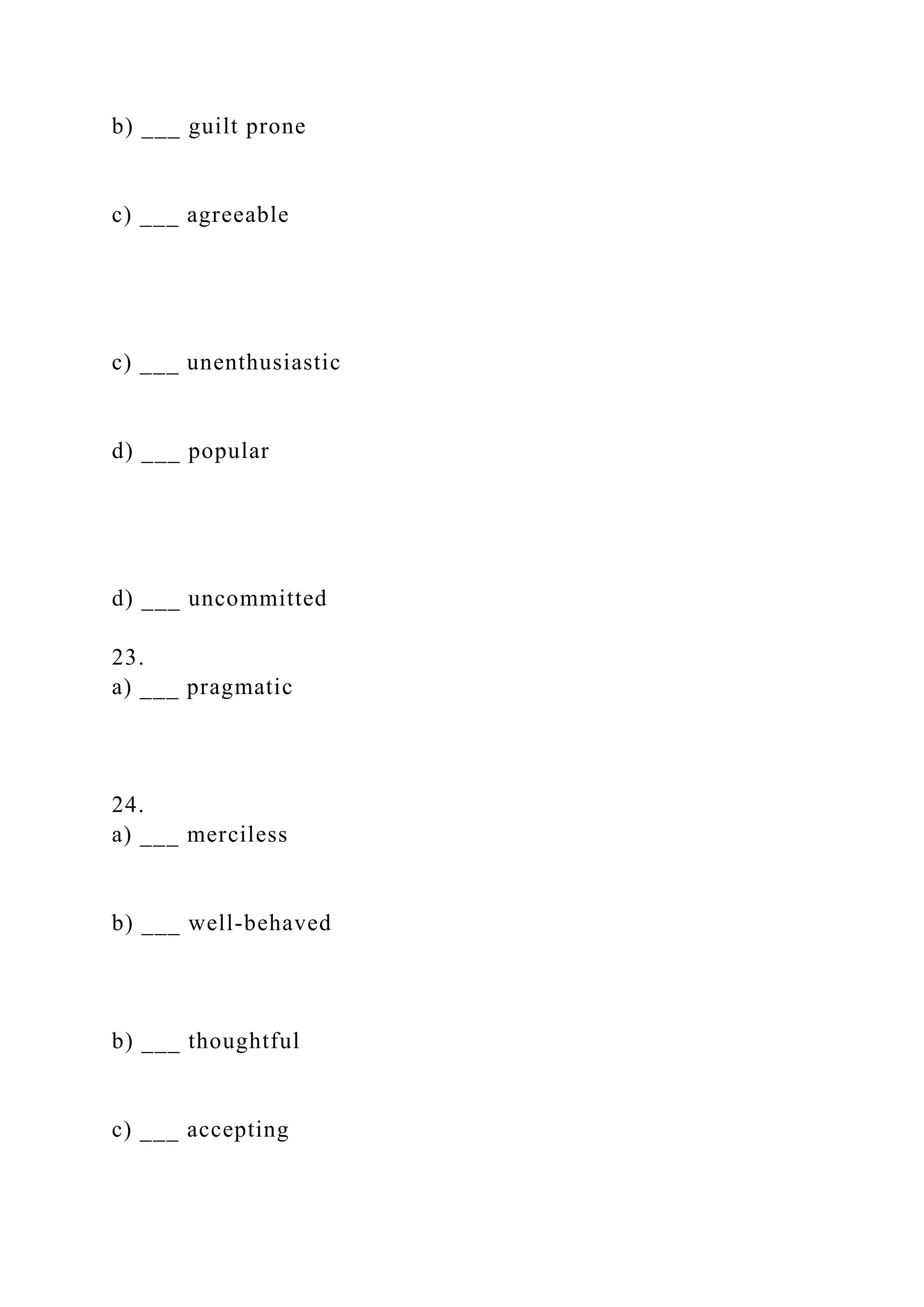 b) ___ guilt prone
c) ___ agreeable
c) ___ unenthusiastic
d) ___ popular
d) ___ uncommitted
23.
a) ___ pragmatic
24.
a) ___ merciless
b) ___ well-behaved
b) ___ thoughtful
c) ___ accepting
 